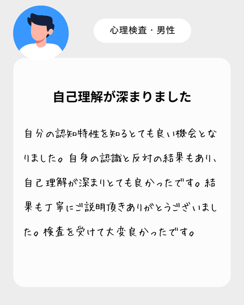 【心理検査・男性】　自分の認知特性を知るとても良い機会となりました。自身の認識と反対の結果もあり、自己理解が深まりとても良かったです。結果も丁寧にご説明頂きありがとうございました。検査を受けて大変良かったです。