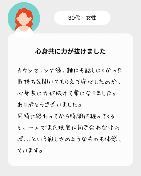 【30代女性】　カウンセリング後、誰にも話しにくかった気持ちを聞いてもらえて安心したのか、心身共に力が抜けて楽になりました。ありがとうございました。同時に終わってから時間が経ってくると、一人でまた現実に向き合わなければ…という寂しさのようなものも体感しています。