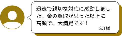 「迅速で親切な対応に感動しました。金の買取が思った以上に高額で、大満足です！」 — S.T様