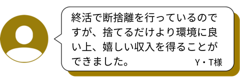 終活で断捨離を行っているのですが、捨てるだけより環境に良い上、嬉しい収入を得ることができました。　Y・T様