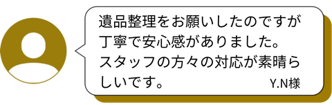 「遺品整理をお願いしたのですが、丁寧で安心感がありました。スタッフの方々の対応が素晴らしいです。」 — Y.N様