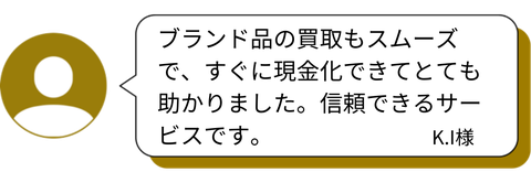 「ブランド品の買取もスムーズで、すぐに現金化できてとても助かりました。信頼できるサービスです。」 — K.I様