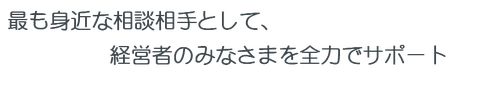 最も身近な相談相手として、経営者のみなさまを全力でサポート