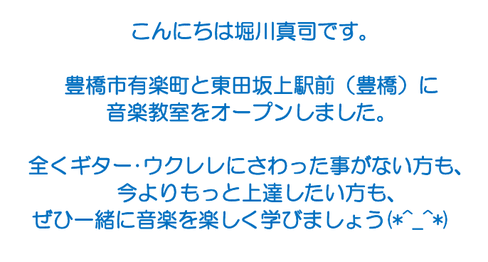 こんにちは堀川真司です。 　豊橋市牟呂町と東田坂上駅前（豊橋）に　　 　新しい音楽教室をオープンしました。    　全くギター･ウクレレにさわった事がない方も、 　　今よりもっと上達したい方も、 ぜひ一緒に音楽を楽しく学びましょう(*^_^*)