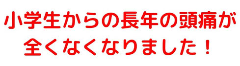 小学生からの長年の頭痛が全くなくなりました！