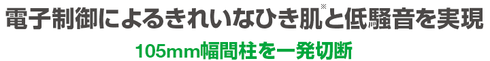 二重絶縁電子制御によるきれいなひき肌と低騒音を実現。105mm幅間柱を一発切断