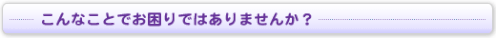 こんなことでお困りではありませんか？