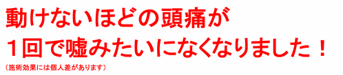 動けないほどの頭痛が１回で嘘みたいになくなりました！（施術効果には個人差があります）