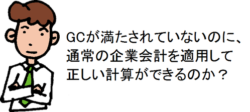 GCが満たされていないのに、通常の企業会計を適用して正しい計算ができるのか？