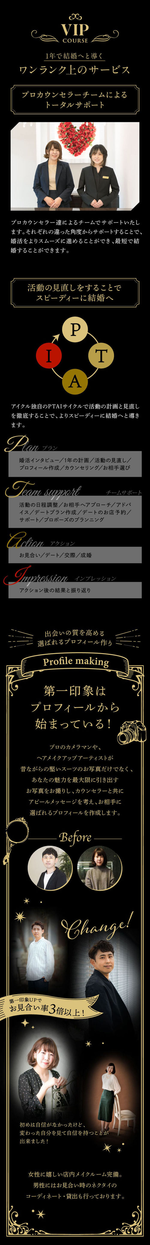 VIPコース／1年で結婚へと導くワンランク上のサービス●プロカウンセラーチームによるトータルサポート●活動の見直しをすることでスピーディーに結婚へ●出会いの質を高める選ばれるプロフィールづくり
