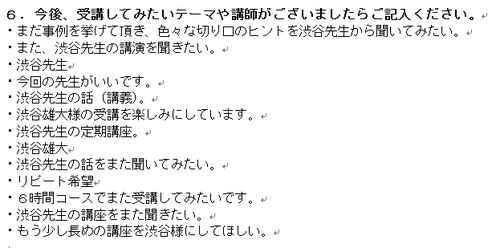 ・まだ事例を挙げて頂き、色々な切り口のヒントを渋谷先生から聞いてみたい。 ・また、渋谷先生の講演を聞きたい。 ・渋谷先生 ・今回の先生がいいです。 ・渋谷先生の話(講義)。 ・渋谷雄大様の受講を楽しみにしています。 ・渋谷先生の定期講座。 ・渋谷雄大 ・渋谷先生の話をまた聞いてみたい。 ・リピート希望 ・6時間コースでまた受講してみたいです。 ・渋谷先生の講座をまた聞きたい。 ・もう少し長めの講座