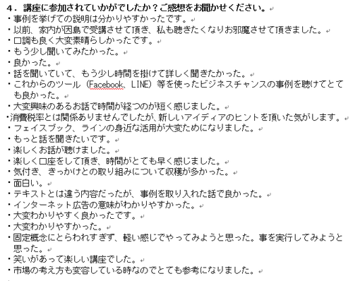・事例を挙げての説明は分かりやすかったです。 ・以前、家内が因島で受講させて頂き、私も聴きたくなりお邪魔させて頂きました。 ・口調も良く大変素晴らしかったです。 ・もう少し聞いてみたかった。 ・良かった。 ・話を聞いていて、もう少し時間を掛けて詳しく聞きたかった。 ・これからのツール(Facebook、LINE)等を使ったビジネスチャンスの事例を聴けてとても良かった。 ・大変興味のあるお話で時間が