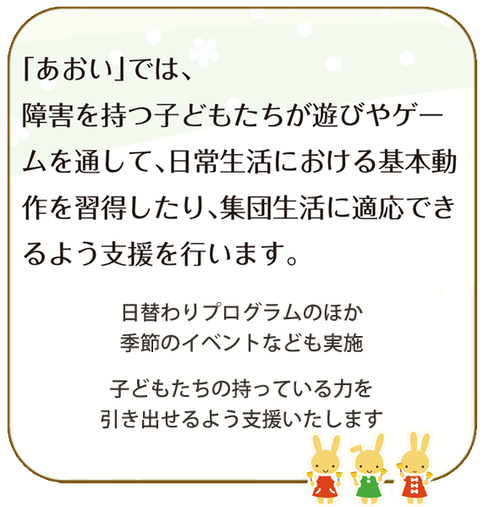 あおいでは、障害を持つ子どもたちが遊びやゲームを通して、日常生活における基本的動作を習得したり、集団生活に適応できるよう支援をおこないます。 児発 放デイ ほうでい 半田 常滑 武豊 知多半島 知多 障害児 通所 つうしょ あおい 口コミ 半田人気 駐車場あり きれい 内容充実 学校送迎あり 病院送迎あり 内容充実 イベント有り 半田・知多・常滑市 児童発達支援・放課後等デイサービス「あおい」