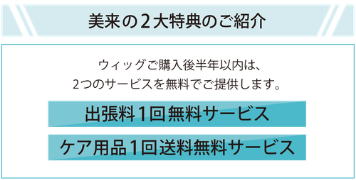 美来の2大特典のご紹介　ウィッグご購入後半年以内は、2つのサービスを無料でご提供します。　1.出張料無料サービス　2.ケア用品1回送料無料サービス