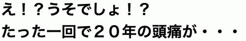 え！？うそでしょ！？たった1回で２０年の頭痛が・・・
