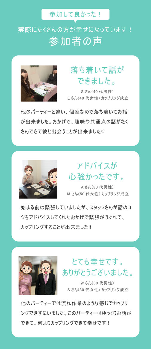 実際にたくさんの方が幸せになっています！参加者の声/落ち着いて話が出来ました。他のパーティーと違い、個室なので落ち着いてお話が出来ました。おかけで、趣味や共通点の話がたくさんできて彼と出会うことが出来ました。/アドバイス心強かったです。始まる前は緊張していましたが、スタッフさんが話のアドバイスをしてくれたおかげで緊張がほぐれて、カップリングすることが出来ました。/とても幸せです。ありがとうございました。他のパーティーでは流れ作業のような感じでカップリングが出来ずにいました。このパーティーではゆっくりお話し