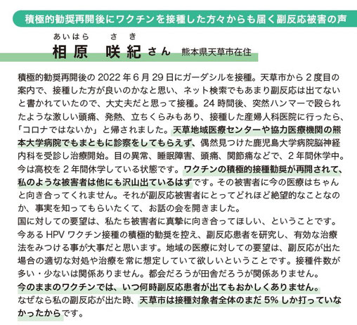 積極的勧奨再開後にワクチンを接種した方々からも届く副反応被害の声  あいはら　さき 相原　咲紀 さん　熊本県天草市在住  積極的勧奨再開後の2022年6月29日にガーダシルを接種。天草市から２度目の案内で、接種した方が良いのかなと思い、ネット検索でもあまり副反応は出てないと書かれていたので、大丈夫だと思って接種。24時間後、突然ハンマーで殴られたような激しい頭痛、発熱、立ちくらみもあり、接種した産婦人科医院に行ったら、「コロナではないか」と帰されました。天草地域医療センターや協力医療機関の熊本大学病院にも