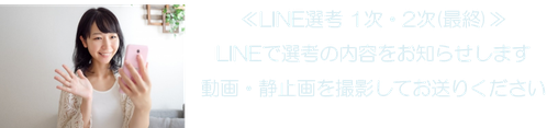 ≪LINE選考 1次・2次（最終）≫ LINEで選考の内容をお知らせします 動画・静止画を撮影してお送りください