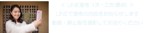 ≪ LINE選考 1次・2次(最終) ≫ LINEで選考の内容をお知らせします 動画・静止画を撮影してお送りください
