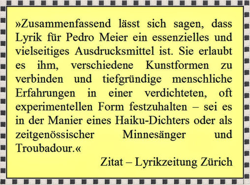 Pedro Meier Lyrik essenzielles, Ausdrucksmittel. Erlaubt verschiedene Kunstformen zu verbinden, tiefgründige Erfahrungen, verdichtet, experimentelle Form, Pedro Meier gleichsam als haiku-artiger Poet, Minnesänger und Troubadour – Zitat Lyrikzeitung Zürich
