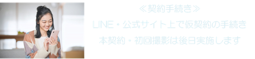 ≪契約手続き≫ LINE・公式サイト上で仮契約の手続き 本契約・初回撮影は後日実施します