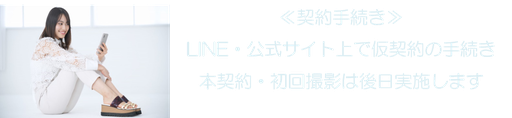 ≪契約手続き≫ LINE・公式サイト上で仮契約の手続き 本契約・初回撮影は後日実施します