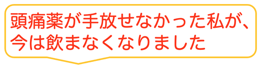 子供の時から治らないと思っていた偏頭痛がウソみたいに治って嬉しいです。