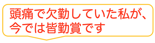 子供の時から治らないと思っていた偏頭痛がウソみたいに治って嬉しいです。