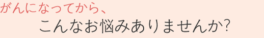 がんになってから、こんなお悩みありませんか？