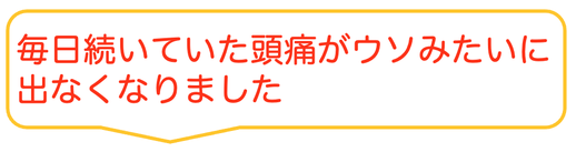 子供の時から治らないと思っていた偏頭痛がウソみたいに治って嬉しいです。