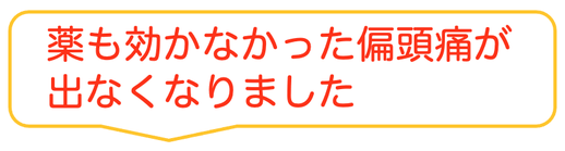 子供の時から治らないと思っていた偏頭痛がウソみたいに治って嬉しいです。