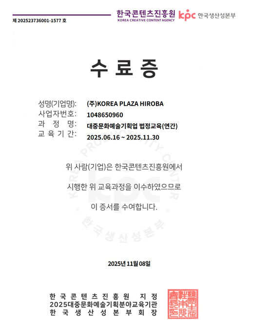 修了証  氏名（企業名）：㈱KOREA PLAZA HIROBA 事業者番号：1048650960 課程名：大衆文化芸術企画業 法定教育（年間） 教育期間：2025.06.16 ～ 2025.11.30  上記の者（企業）は、韓国コンテンツ振興院において 実施された上記教育課程を修了したことを証します。  2025年11月8日  韓国コンテンツ振興院 指定 2025年 大衆文化芸術企画分野 教育機関 韓国生産性本部 部会長 