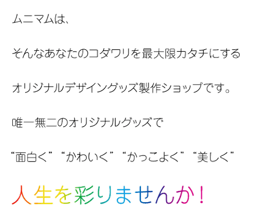 ムニマムは、そんなあなたのコダワリを 最大限カタチにする オリジナルデザイングッズ製作ショップです。   唯一無二のオリジナルグッズに囲まれて 「面白く」 「かわいく」 「かっこよく」 「美しく」 人生を彩りましょう！
