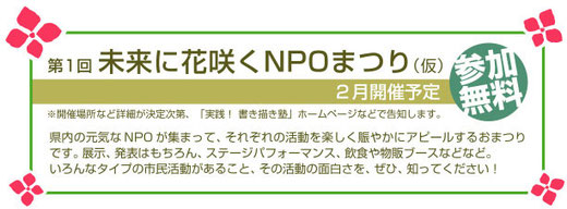 〔第１回〕未来に花咲くNPOまつり（仮称）２月開催予定（参加無料）   県内の元気なNPOが集まって、それぞれの活動を楽しく賑やかにアピールするおまつりです。展示、発表はもちろん、ステージパフォーマンス、飲食や物販ブースなどなど。いろんなタイプの市民活動があること、その活動をぜひ知ってください！   ※開催場所など詳細が決定次第、当ホームページなどで告知します。