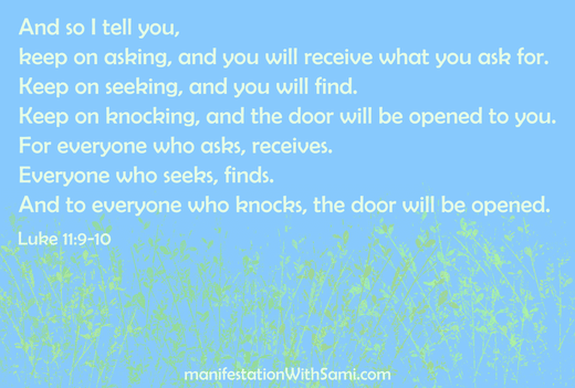 “And so I tell you, keep on asking, and you will receive what you ask for. Keep on seeking, and you will find. Keep on knocking, and the door will be opened to you. For everyone who asks, receives. Everyone who seeks, finds. Like 11:9-10