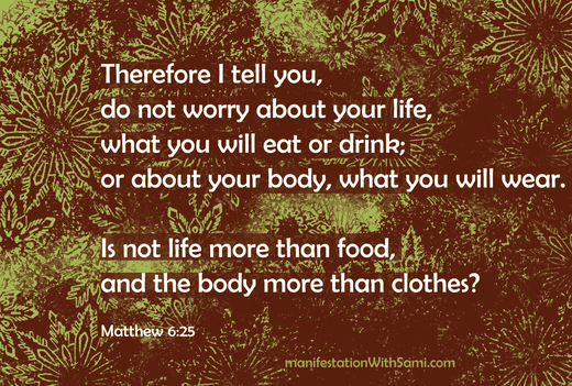 Therefore I tell you, do not worry about your life, what you will eat or drink; or about your body, what you will wear. Is not life more than food, and the body more than clothes? Matthew 6:25