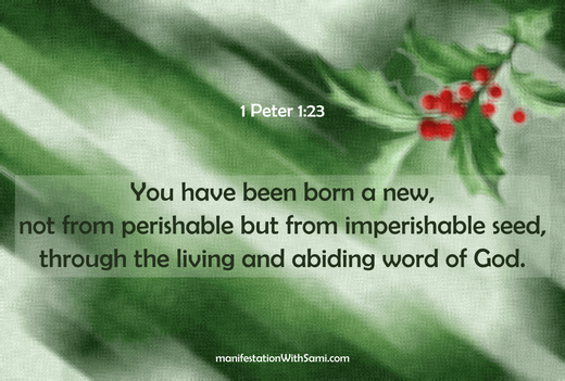You have been born a new, not from perishable but from imperishable seed, through the living and abiding word of God. 1 Peter 1:23