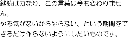 継続は力なり、この言葉は今も変わりません。やる気がないからやらないという期間はないのが望ましいです。
