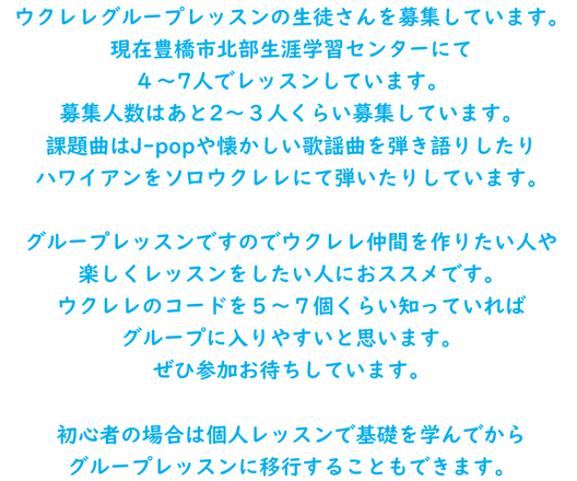 ウクレレグループレッスンの生徒さんを募集しています 現在４～7人でレッスンしていて あと2～３人くらい募集しています 課題曲はJ-popや懐かしい歌謡曲を弾き語りしたり ハワイアンをソロウクレレにて弾いたりしています  グループレッスンですのでウクレレ仲間を作りたい人や 楽しくレッスンをしたい人におススメです ウクレレのコードを５～７個くらい知っていれば グループに入りやすいと思います  初心者の場合は個人レッスンで基礎を学んでから グループレッスンに移行することもできます