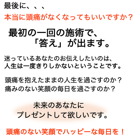 最初の一回の治療で答えが出ます。迷っているあなたにお伝えしたいのは、人生は一度きりしかないということです。頭痛を抱えたままの人生を過ごすのか？頭痛のない笑顔の毎日を過ごすのか？どうか未来のあなたにプレゼントしてあげてください！頭痛のない笑顔でハッピーな毎日を！