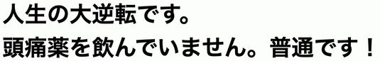 人生の大逆転です。頭痛薬を飲んでいません。普通です！
