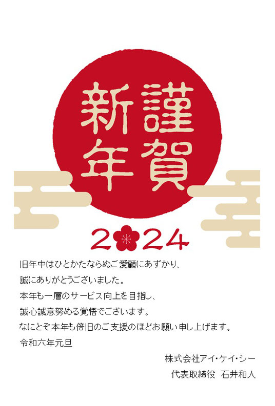 旧年中はひとかたならぬご愛顧にあずかり、 誠にありがとうございました。 本年も一層のサービス向上を目指し、 誠心誠意努める覚悟でございます。 なにとぞ本年も倍旧のご支援のほどお願い申し上げます。 令和六年元旦 株式会社アイ・ケイ・シー 代表取締役　石井和人