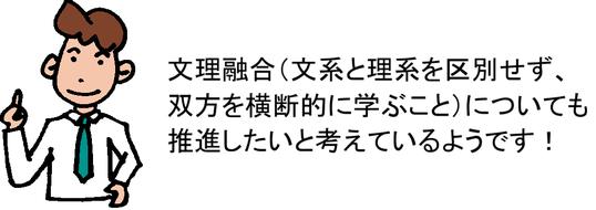 文理融合（文系と理系を区別せず、双方を横断的に学ぶこと）についても推進したいと考えているようです！
