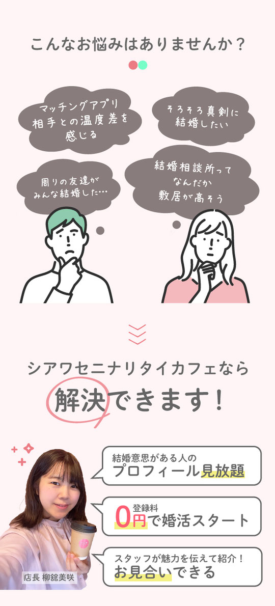 アプリよりも真剣、結婚相談所のように安心。それが、婚活カフェ。こんなお悩みありませんか？マッチング青売り相手と温度差を感じる。そろそろ結婚したい。周りのみんなが結婚した。結婚相談所ってなんだか敷居が高そう。シアワセニナリタイカフェが解決！結婚意思がある人のプロフィール見放題。選んだお相手にスタッフが代行でアプローチ。登録料０円で婚活スタート。