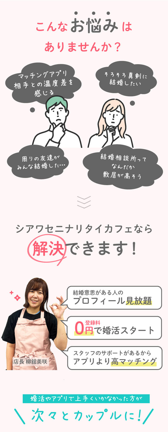 アプリよりも真剣、結婚相談所のように安心。それが、婚活カフェ。こんなお悩みありませんか？マッチング青売り相手と温度差を感じる。そろそろ結婚したい。周りのみんなが結婚した。結婚相談所ってなんだか敷居が高そう。シアワセニナリタイカフェが解決！結婚意思がある人のプロフィール見放題。選んだお相手にスタッフが代行でアプローチ。登録料０円で婚活スタート。