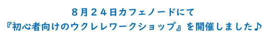 ８月２４日カフェノードにて 『初心者向けのウクレレワークショップ』を開催しました♪