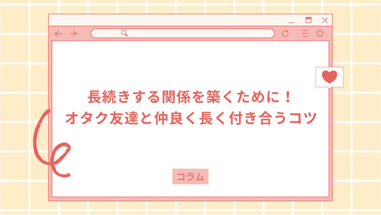 長続きする関係を築くために！ オタク友達と仲良く長く付き合うコツ