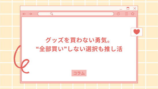 グッズを買わない勇気。“全部買い”しない選択も推し活