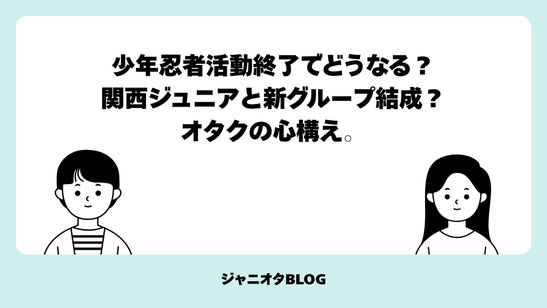 【コラム】少年忍者活動終了でどうなる？関西ジュニアと新グループ結成？オタクの心構え。
