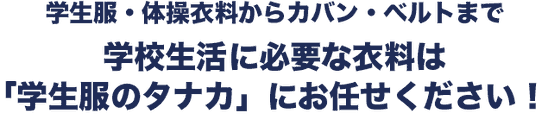 学生服・体操衣料からカバン・ベルトまで 学生生活に必要な衣料は「学生服のタナカ」にお任せください!